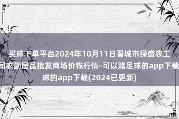 买球下单平台2024年10月11日晋城市绿盛农工商实业有限公司农副居品批发商场价钱行情-可以赌足球的app下载(2024已更新)