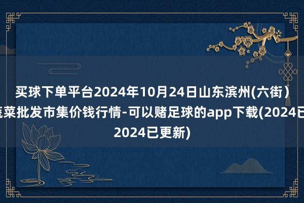 买球下单平台2024年10月24日山东滨州(六街)鲁北蔬菜批发市集价钱行情-可以赌足球的app下载(2024已更新)