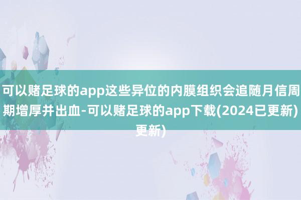 可以赌足球的app这些异位的内膜组织会追随月信周期增厚并出血-可以赌足球的app下载(2024已更新)