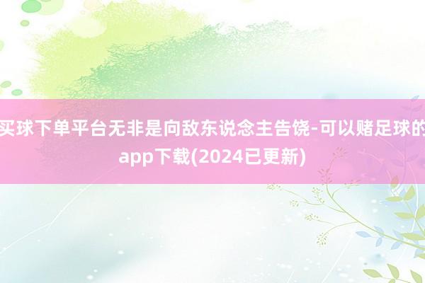 买球下单平台无非是向敌东说念主告饶-可以赌足球的app下载(2024已更新)