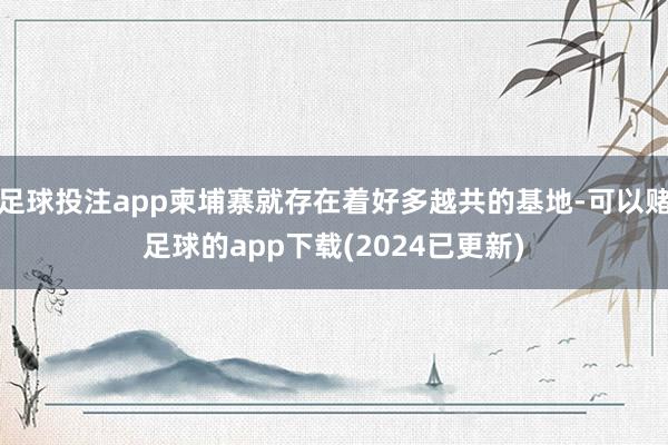 足球投注app柬埔寨就存在着好多越共的基地-可以赌足球的app下载(2024已更新)
