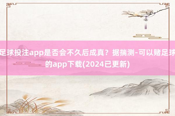 足球投注app是否会不久后成真？据揣测-可以赌足球的app下载(2024已更新)