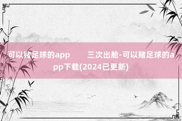 可以赌足球的app        三次出舱-可以赌足球的app下载(2024已更新)