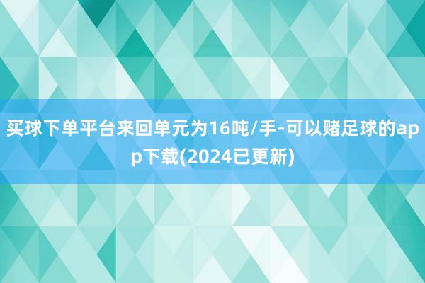 买球下单平台来回单元为16吨/手-可以赌足球的app下载(2024已更新)