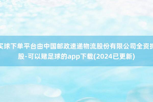 买球下单平台由中国邮政速递物流股份有限公司全资抓股-可以赌足球的app下载(2024已更新)