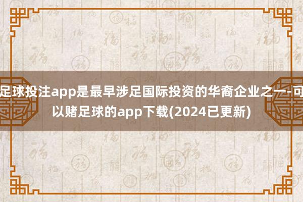 足球投注app是最早涉足国际投资的华裔企业之一-可以赌足球的app下载(2024已更新)