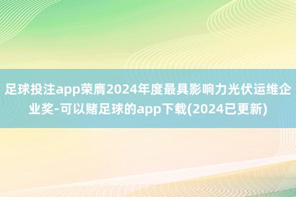 足球投注app荣膺2024年度最具影响力光伏运维企业奖-可以赌足球的app下载(2024已更新)