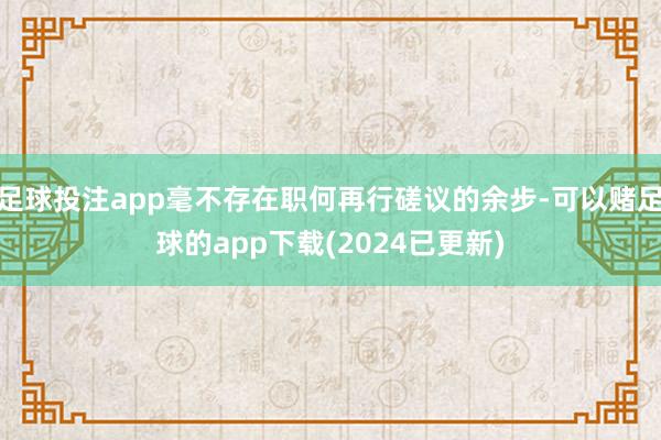 足球投注app毫不存在职何再行磋议的余步-可以赌足球的app下载(2024已更新)