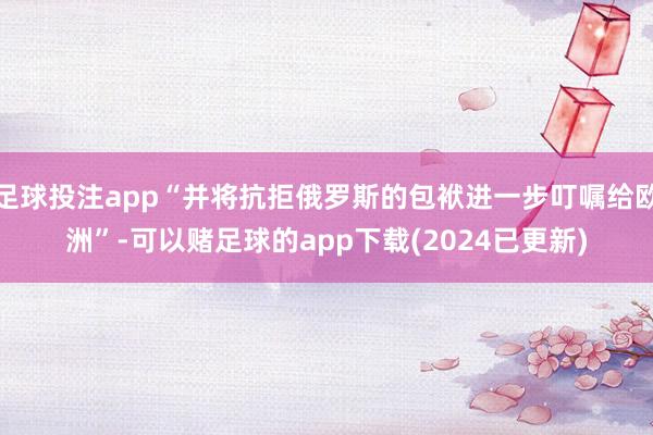 足球投注app“并将抗拒俄罗斯的包袱进一步叮嘱给欧洲”-可以赌足球的app下载(2024已更新)