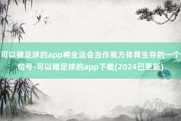可以赌足球的app将全运会当作我方体育生存的一个句号-可以赌足球的app下载(2024已更新)