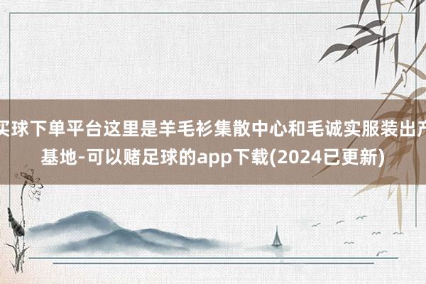 买球下单平台这里是羊毛衫集散中心和毛诚实服装出产基地-可以赌足球的app下载(2024已更新)