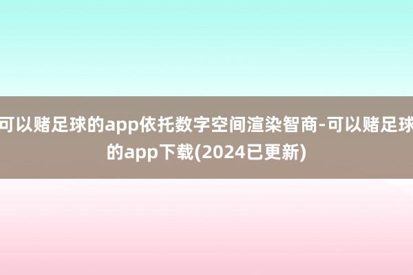 可以赌足球的app依托数字空间渲染智商-可以赌足球的app下载(2024已更新)