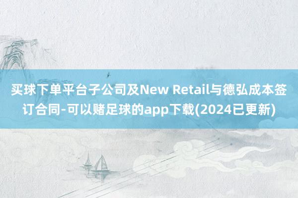 买球下单平台子公司及New Retail与德弘成本签订合同-可以赌足球的app下载(2024已更新)