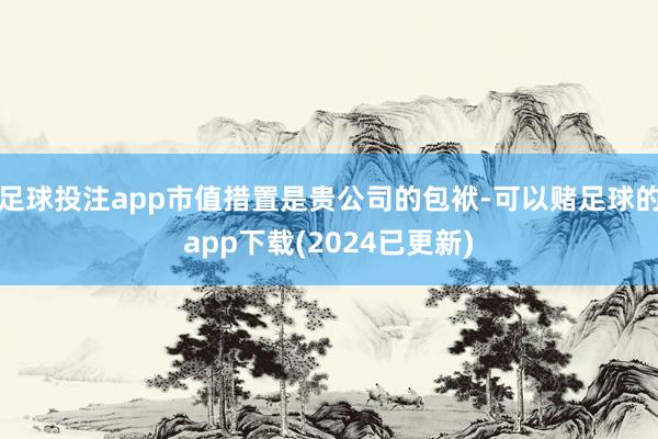 足球投注app市值措置是贵公司的包袱-可以赌足球的app下载(2024已更新)