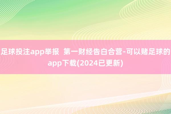足球投注app举报  第一财经告白合营-可以赌足球的app下载(2024已更新)