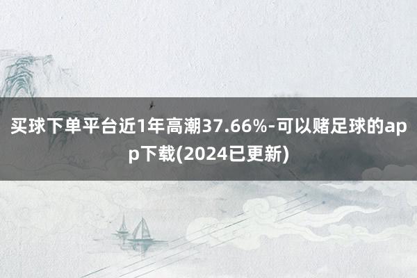 买球下单平台近1年高潮37.66%-可以赌足球的app下载(2024已更新)