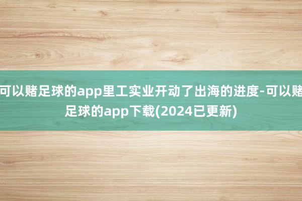 可以赌足球的app里工实业开动了出海的进度-可以赌足球的app下载(2024已更新)