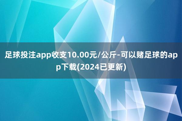 足球投注app收支10.00元/公斤-可以赌足球的app下载(2024已更新)