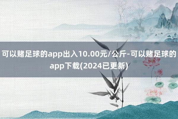 可以赌足球的app出入10.00元/公斤-可以赌足球的app下载(2024已更新)