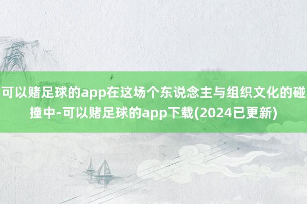 可以赌足球的app在这场个东说念主与组织文化的碰撞中-可以赌足球的app下载(2024已更新)