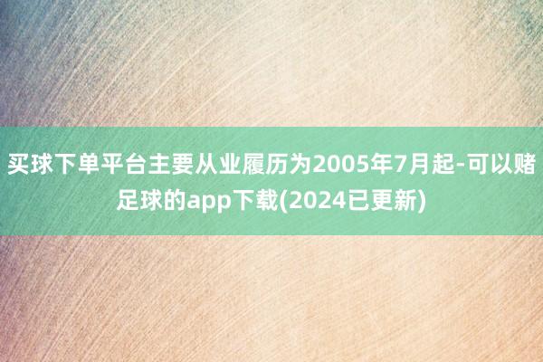 买球下单平台主要从业履历为2005年7月起-可以赌足球的app下载(2024已更新)