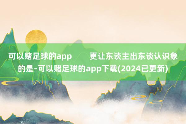 可以赌足球的app        更让东谈主出东谈认识象的是-可以赌足球的app下载(2024已更新)