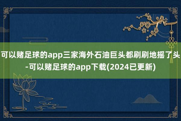 可以赌足球的app三家海外石油巨头都刷刷地摇了头-可以赌足球的app下载(2024已更新)