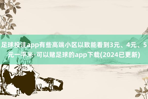 足球投注app有些高端小区以致能看到3元、4元、5元一平米-可以赌足球的app下载(2024已更新)