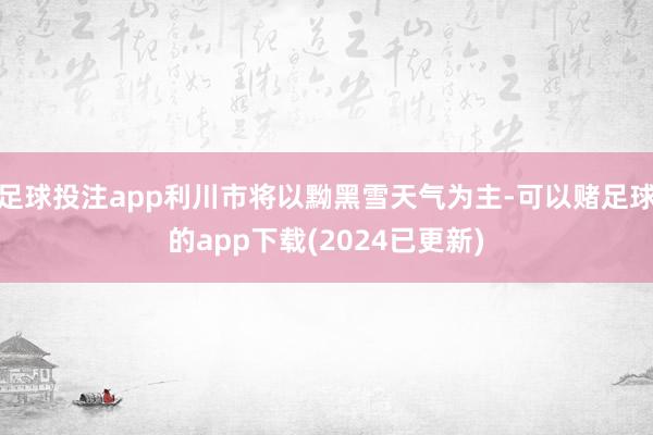 足球投注app利川市将以黝黑雪天气为主-可以赌足球的app下载(2024已更新)