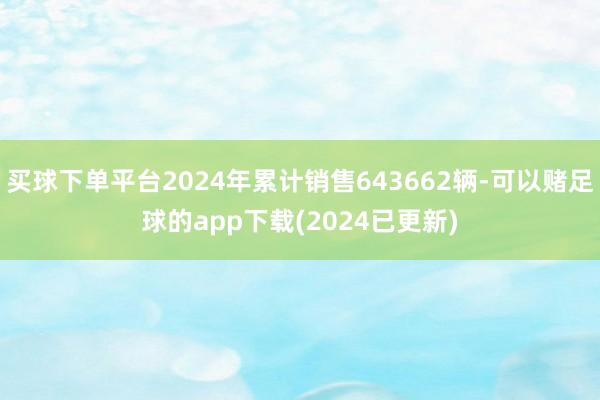买球下单平台2024年累计销售643662辆-可以赌足球的app下载(2024已更新)