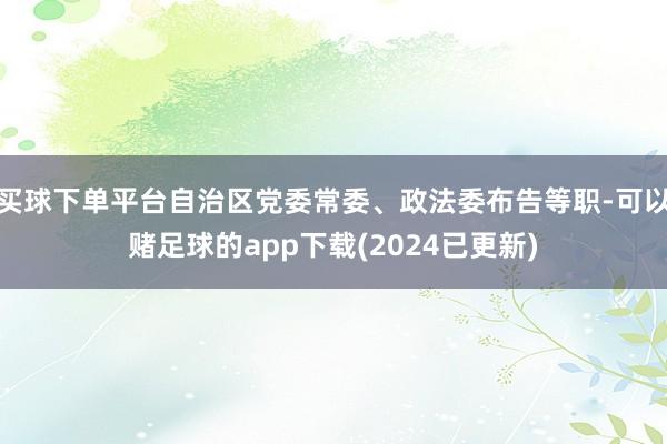 买球下单平台自治区党委常委、政法委布告等职-可以赌足球的app下载(2024已更新)