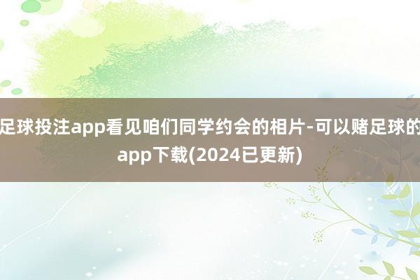 足球投注app看见咱们同学约会的相片-可以赌足球的app下载(2024已更新)