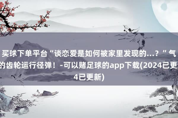 买球下单平台“谈恋爱是如何被家里发现的...？”气运的齿轮运行径弹！-可以赌足球的app下载(2024已更新)
