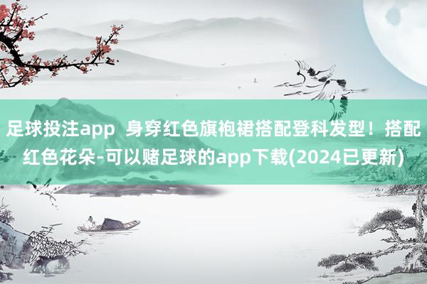 足球投注app  身穿红色旗袍裙搭配登科发型！搭配红色花朵-可以赌足球的app下载(2024已更新)