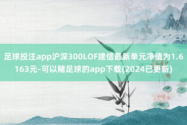 足球投注app沪深300LOF建信最新单元净值为1.6163元-可以赌足球的app下载(2024已更新)