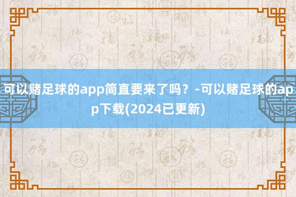 可以赌足球的app简直要来了吗？-可以赌足球的app下载(2024已更新)