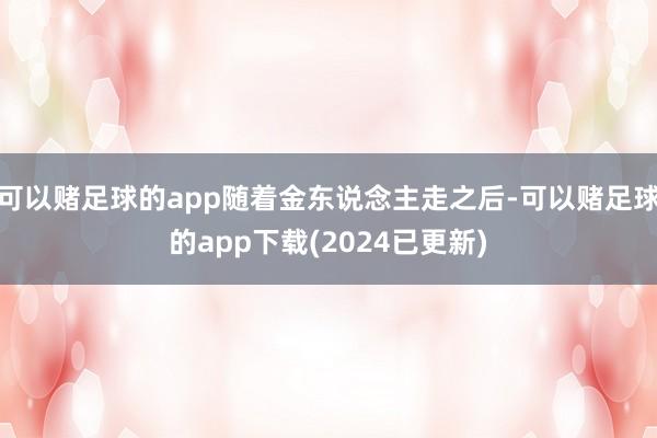 可以赌足球的app随着金东说念主走之后-可以赌足球的app下载(2024已更新)