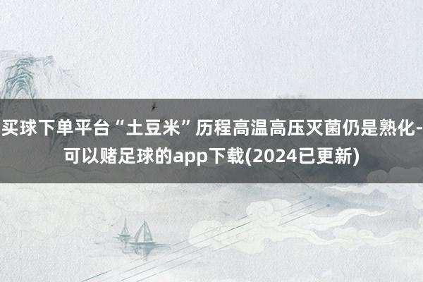 买球下单平台“土豆米”历程高温高压灭菌仍是熟化-可以赌足球的app下载(2024已更新)
