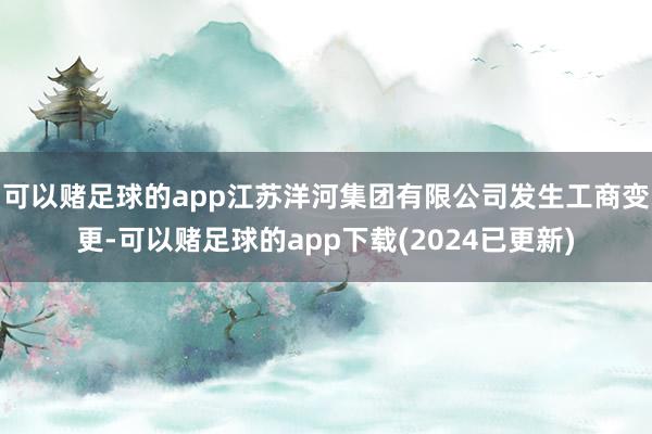 可以赌足球的app江苏洋河集团有限公司发生工商变更-可以赌足球的app下载(2024已更新)