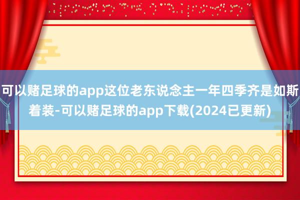 可以赌足球的app这位老东说念主一年四季齐是如斯着装-可以赌足球的app下载(2024已更新)