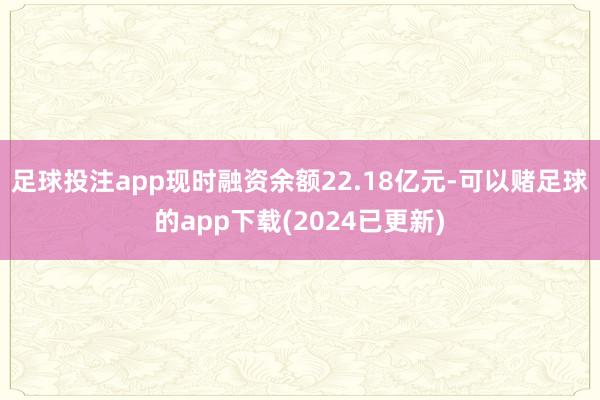 足球投注app现时融资余额22.18亿元-可以赌足球的app下载(2024已更新)