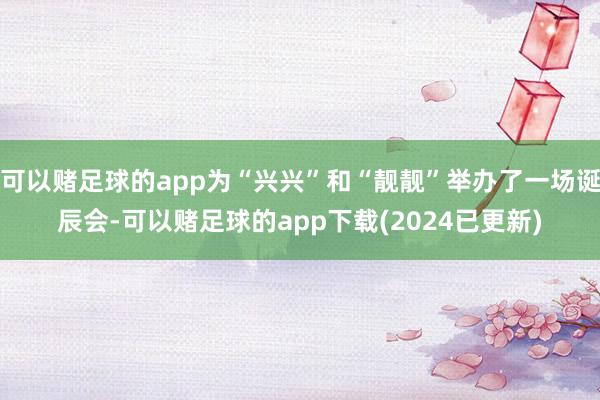 可以赌足球的app为“兴兴”和“靓靓”举办了一场诞辰会-可以赌足球的app下载(2024已更新)