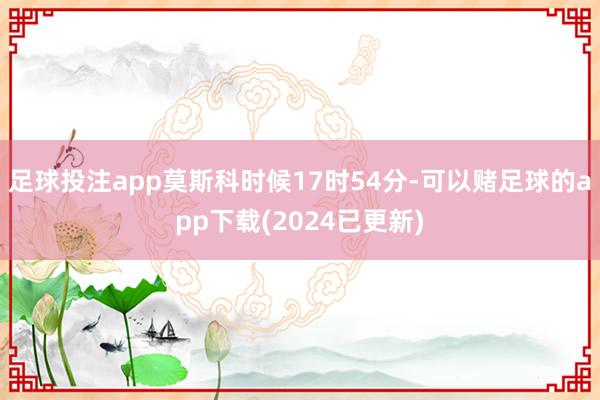 足球投注app莫斯科时候17时54分-可以赌足球的app下载(2024已更新)
