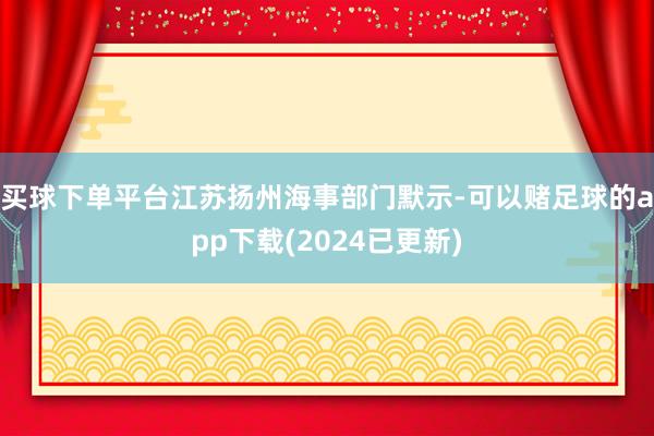买球下单平台江苏扬州海事部门默示-可以赌足球的app下载(2024已更新)