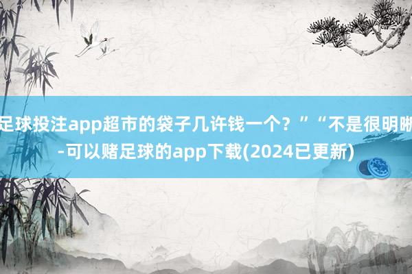足球投注app超市的袋子几许钱一个？”“不是很明晰-可以赌足球的app下载(2024已更新)