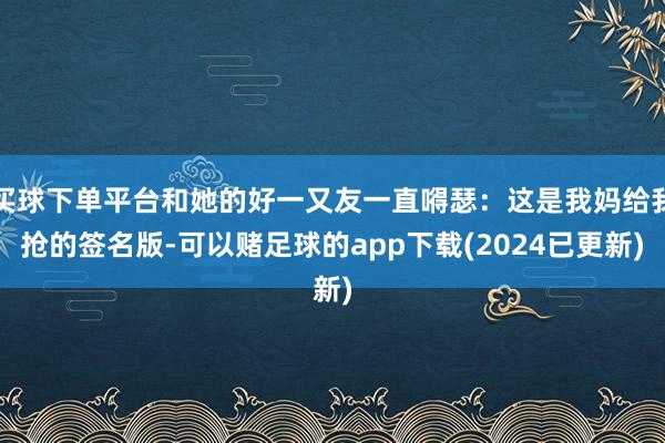 买球下单平台和她的好一又友一直嘚瑟：这是我妈给我抢的签名版-可以赌足球的app下载(2024已更新)