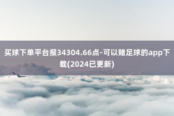买球下单平台报34304.66点-可以赌足球的app下载(2024已更新)