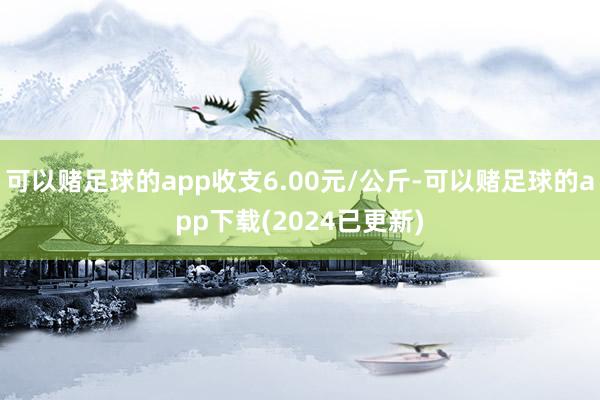 可以赌足球的app收支6.00元/公斤-可以赌足球的app下载(2024已更新)