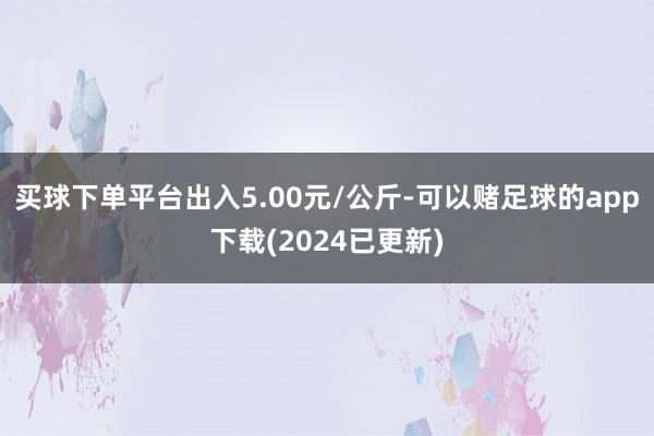 买球下单平台出入5.00元/公斤-可以赌足球的app下载(2024已更新)