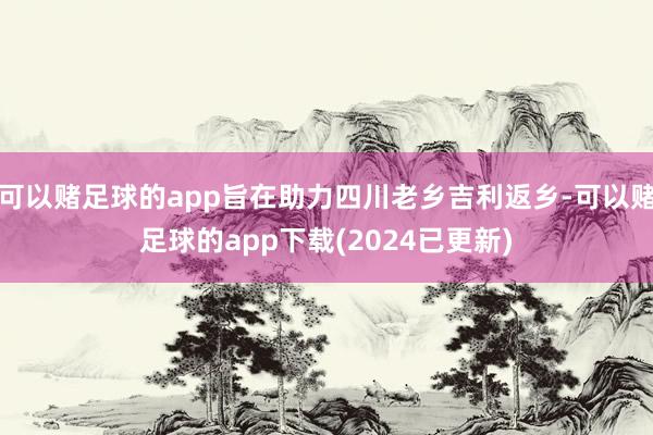 可以赌足球的app旨在助力四川老乡吉利返乡-可以赌足球的app下载(2024已更新)